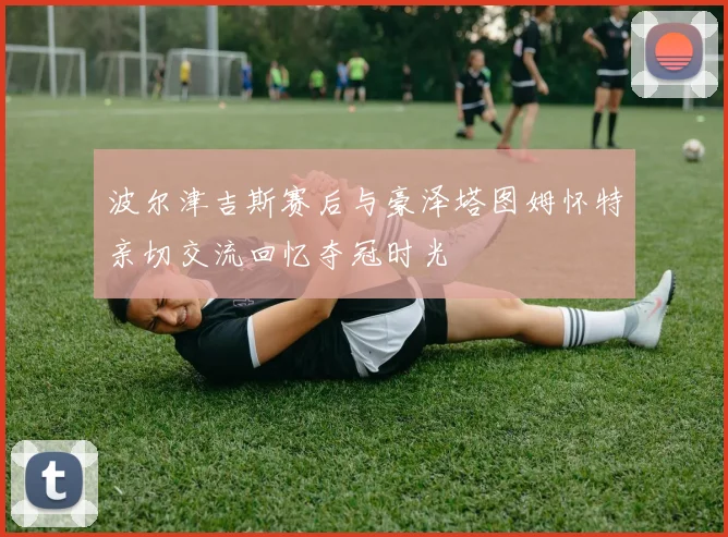 波尔津吉斯赛后与豪泽塔图姆怀特亲切交流回忆夺冠时光