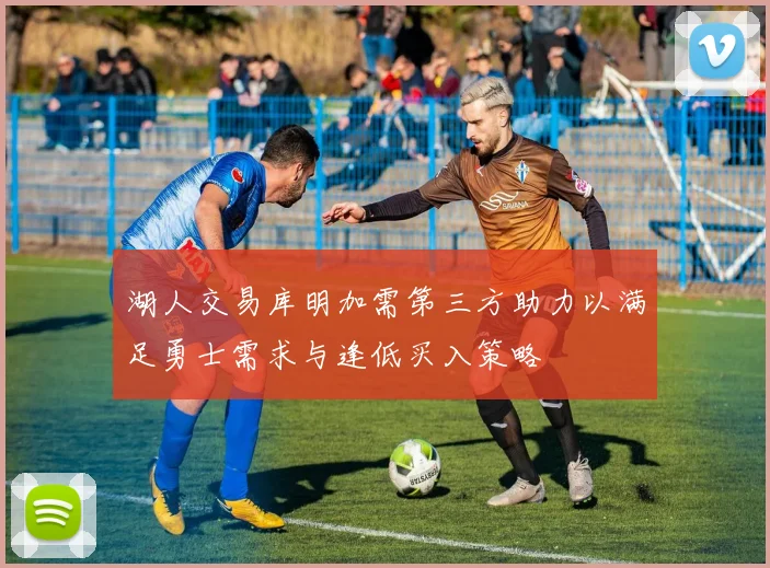 湖人交易库明加需第三方助力以满足勇士需求与逢低买入策略
