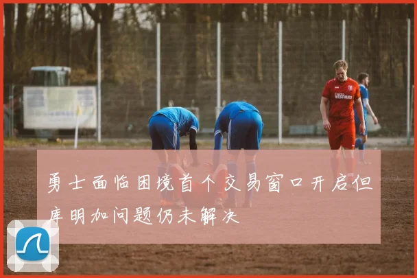 勇士面临困境首个交易窗口开启但库明加问题仍未解决