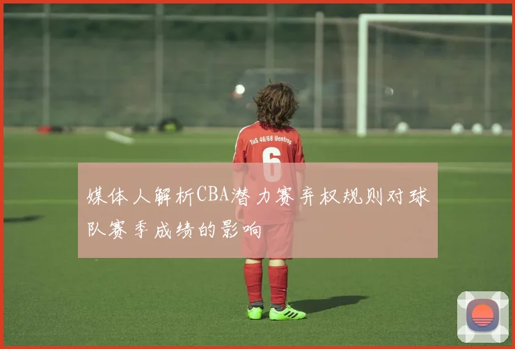 媒体人解析CBA潜力赛弃权规则对球队赛季成绩的影响