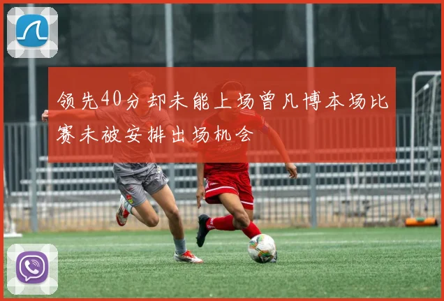 领先40分却未能上场曾凡博本场比赛未被安排出场机会