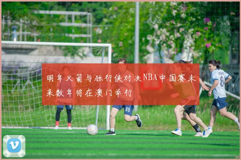 明年火箭与独行侠对决NBA中国赛未来数年将在澳门举行