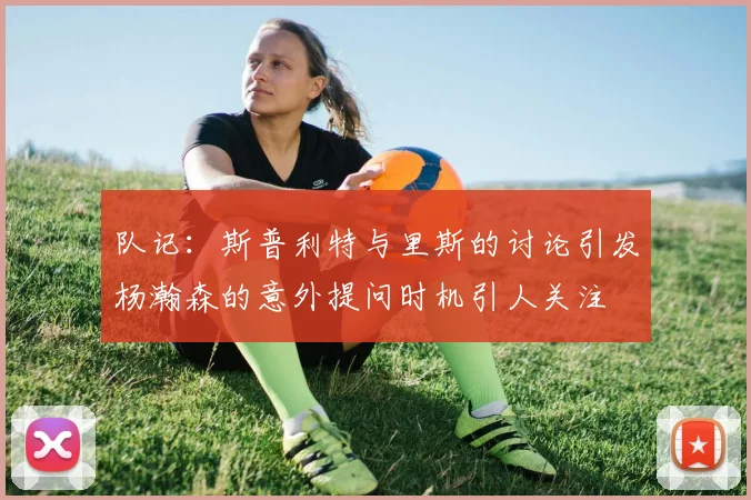 队记：斯普利特与里斯的讨论引发杨瀚森的意外提问时机引人关注