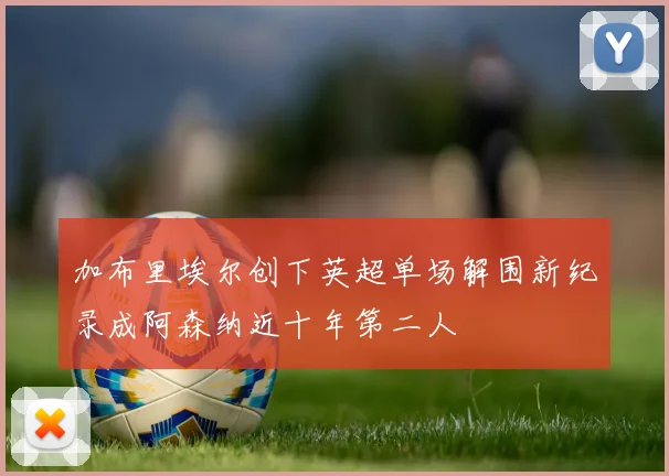 加布里埃尔创下英超单场解围新纪录成阿森纳近十年第二人
