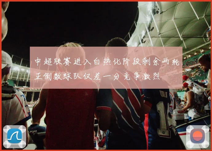 中超联赛进入白热化阶段剩余两轮正倒数球队仅差一分竞争激烈