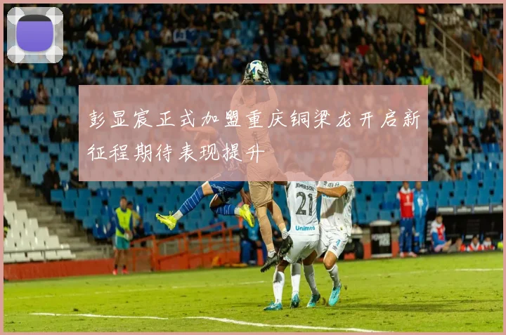 彭显宸正式加盟重庆铜梁龙开启新征程期待表现提升