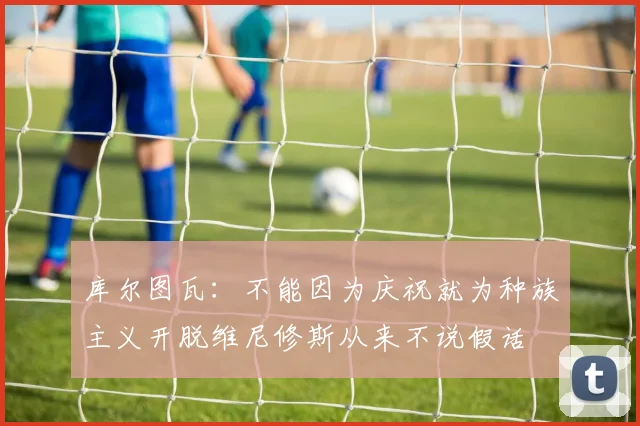 库尔图瓦：不能因为庆祝就为种族主义开脱维尼修斯从来不说假话