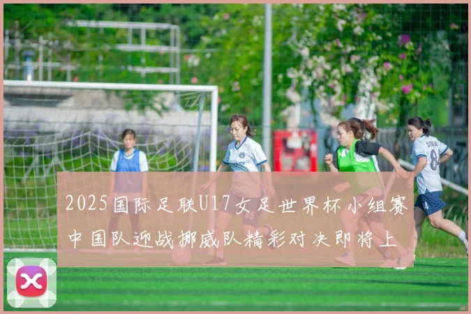 2025国际足联U17女足世界杯小组赛中国队迎战挪威队精彩对决即将上演