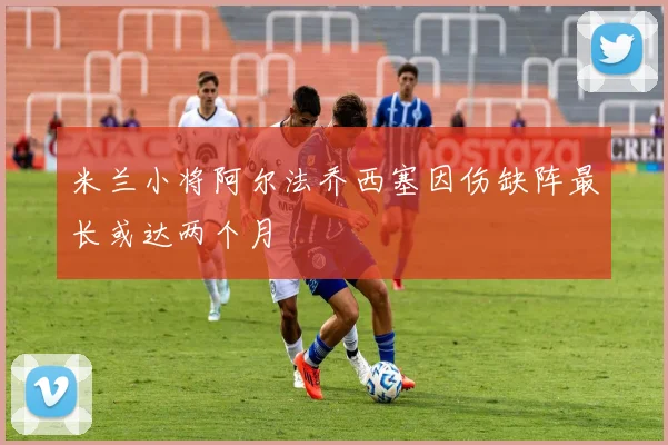 米兰小将阿尔法乔西塞因伤缺阵最长或达两个月