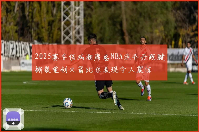 2025赛季伤病潮席卷NBA范乔丹跟腱撕裂重创火箭比尔表现令人震惊