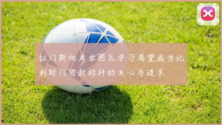 拉门斯向库尔图瓦学习渴望成为比利时门将新标杆的决心与追求