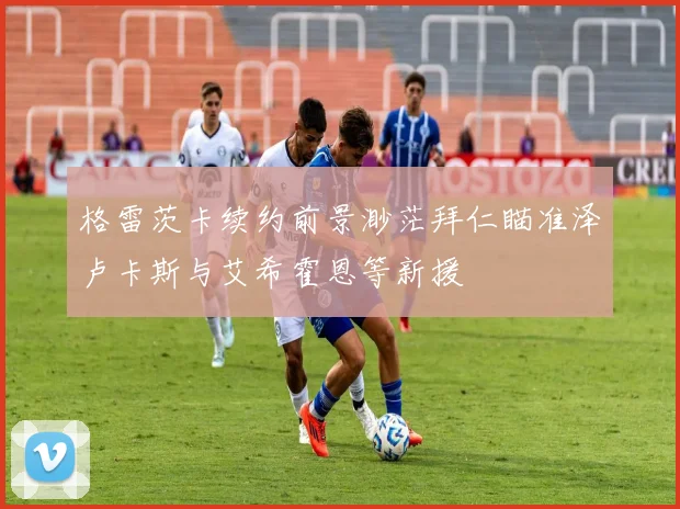 格雷茨卡续约前景渺茫拜仁瞄准泽卢卡斯与艾希霍恩等新援