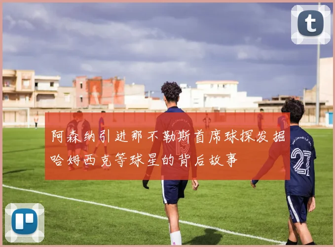 阿森纳引进那不勒斯首席球探发掘哈姆西克等球星的背后故事