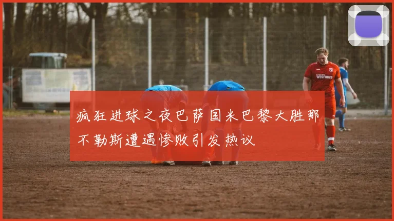 疯狂进球之夜巴萨国米巴黎大胜那不勒斯遭遇惨败引发热议