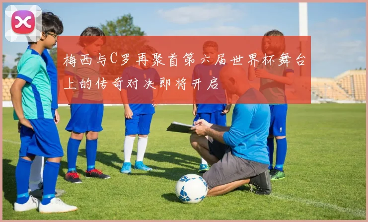 梅西与C罗再聚首第六届世界杯舞台上的传奇对决即将开启