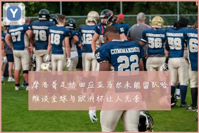 摩洛哥足协回应亚马尔未能留队哈维谈金球与欧洲杯让人无奈