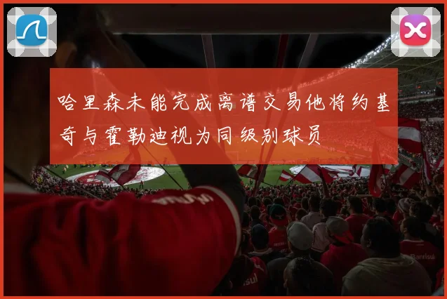哈里森未能完成离谱交易他将约基奇与霍勒迪视为同级别球员