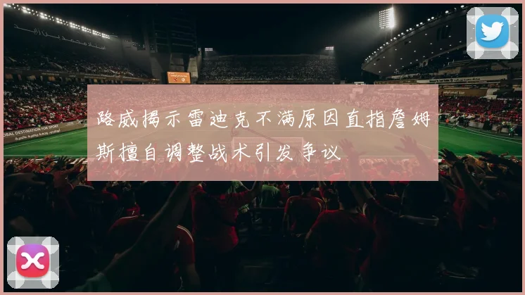 路威揭示雷迪克不满原因直指詹姆斯擅自调整战术引发争议
