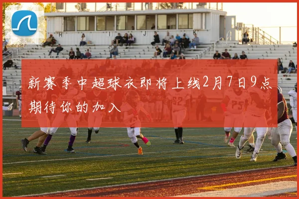新赛季中超球衣即将上线2月7日9点期待你的加入