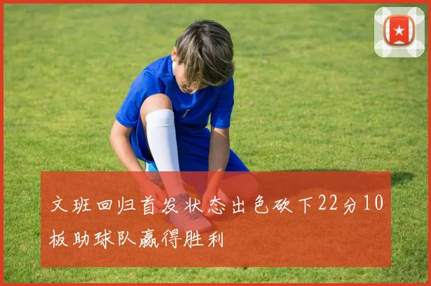 文班回归首发状态出色砍下22分10板助球队赢得胜利