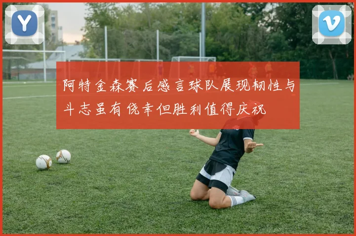 阿特金森赛后感言球队展现韧性与斗志虽有侥幸但胜利值得庆祝