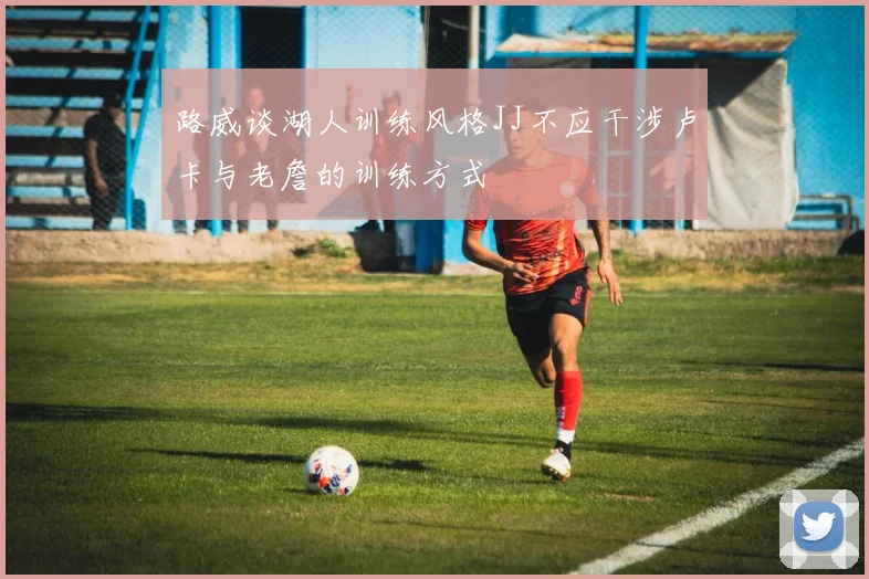 路威谈湖人训练风格JJ不应干涉卢卡与老詹的训练方式