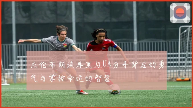 杰伦布朗谈库里与UA分手背后的勇气与掌控命运的智慧