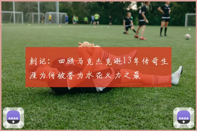 刺记：回顾马克杰克逊13年传奇生涯为何被誉为水花火力之最