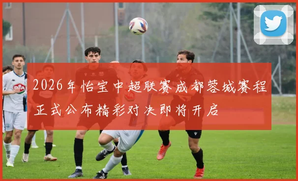 2026年怡宝中超联赛成都蓉城赛程正式公布精彩对决即将开启