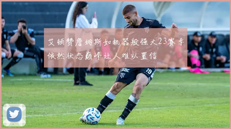 艾顿赞詹姆斯如机器般强大23赛季依然状态巅峰让人难以置信