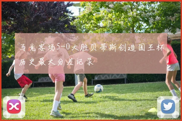 马竞客场5-0大胜贝蒂斯创造国王杯历史最大分差记录