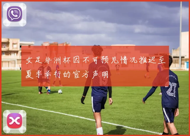 女足非洲杯因不可预见情况推迟至夏季举行的官方声明