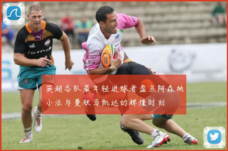 英超各队最年轻进球者盘点阿森纳小法与曼联马凯达的辉煌时刻