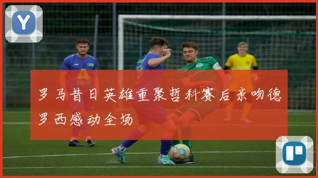 罗马昔日英雄重聚哲科赛后亲吻德罗西感动全场