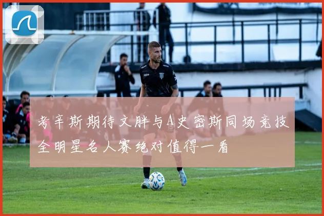 考辛斯期待文胖与A史密斯同场竞技全明星名人赛绝对值得一看