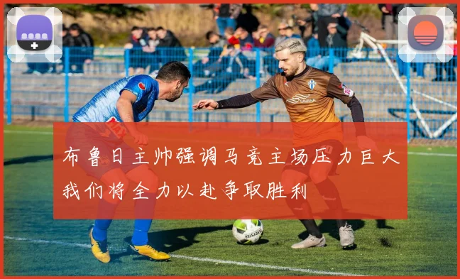 布鲁日主帅强调马竞主场压力巨大我们将全力以赴争取胜利