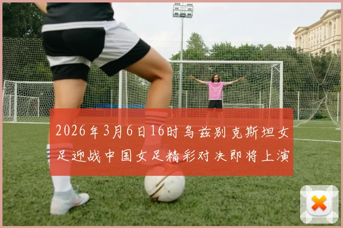 2026年3月6日16时乌兹别克斯坦女足迎战中国女足精彩对决即将上演