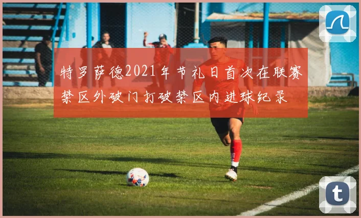 特罗萨德2021年节礼日首次在联赛禁区外破门打破禁区内进球纪录