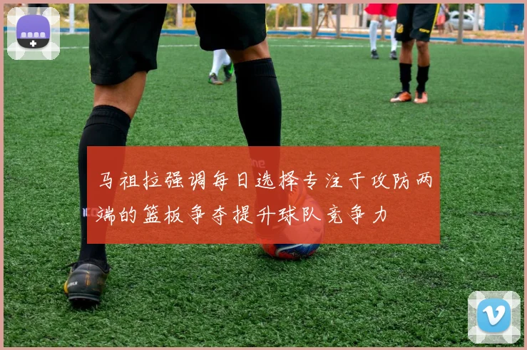 马祖拉强调每日选择专注于攻防两端的篮板争夺提升球队竞争力