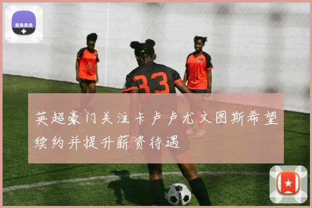英超豪门关注卡卢卢尤文图斯希望续约并提升薪资待遇