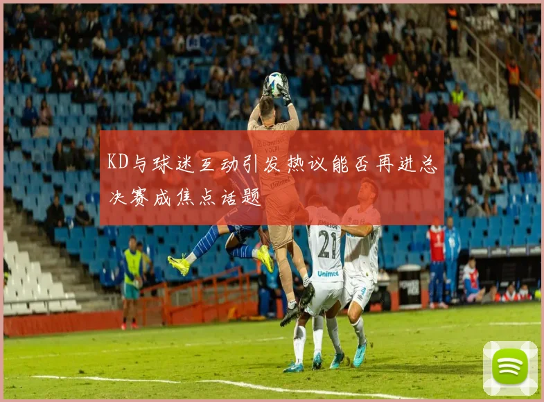 KD与球迷互动引发热议能否再进总决赛成焦点话题